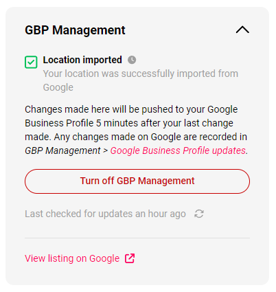 a section labeled "GBP Management" with a green checkmark next to "Location imported," indicating that the location was successfully imported from Google. Below, a message explains that changes made will be pushed to the Google Business Profile (GBP) five minutes after the last change is made. It notes that any updates made on Google are recorded in the GBP Management section. A red button is available to "Turn off GBP Management," and a timestamp shows that updates were last checked an hour ago. At the bottom, there's an option to "View listing on Google," with an external link icon.